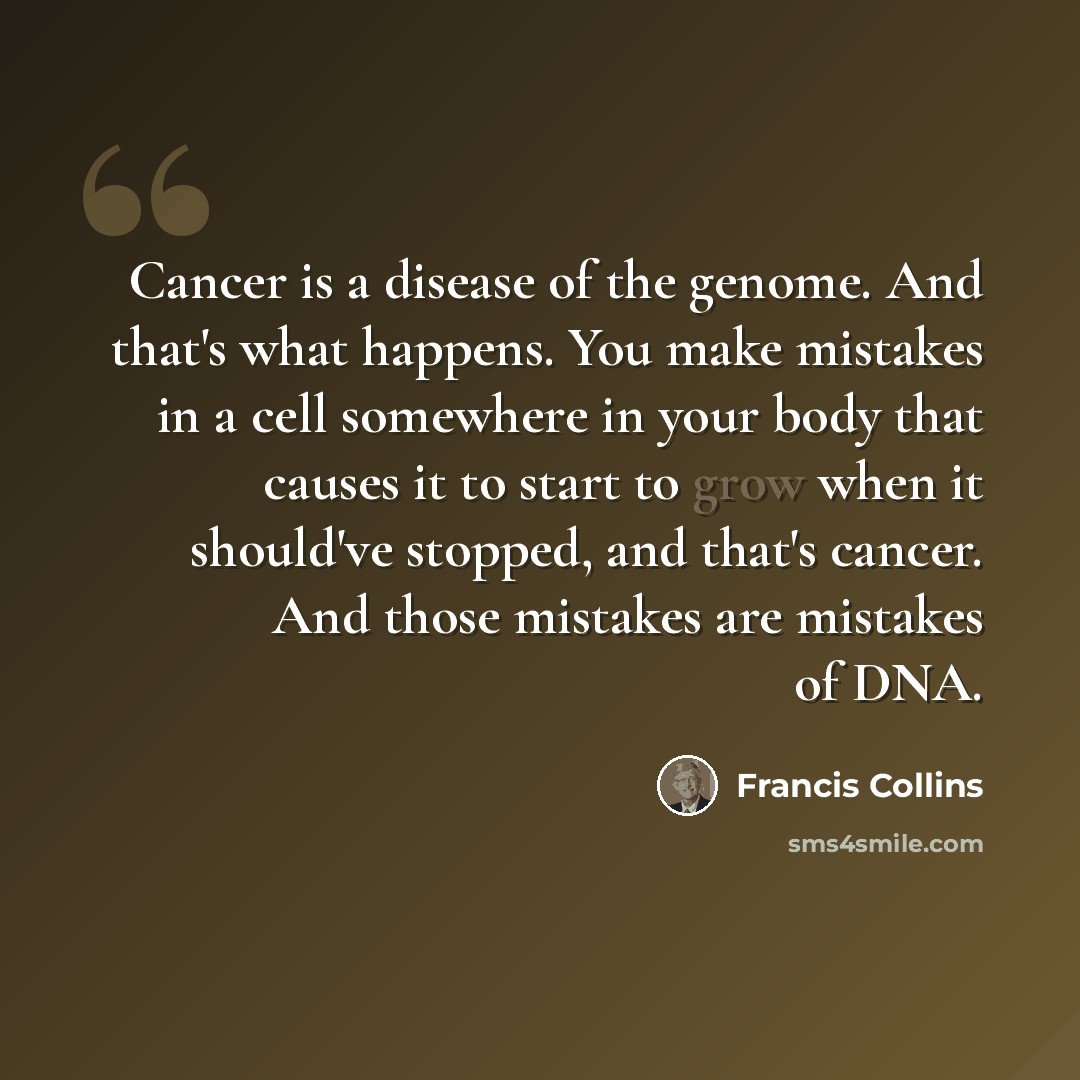 “Cancer is a disease of the genome. And that's what happens. You make mistakes in a cell somewhere in your body that causes it to start to grow when it should've stopped, and that's cancer. And those mistakes are mistakes of DNA.” quote by Francis Collins
