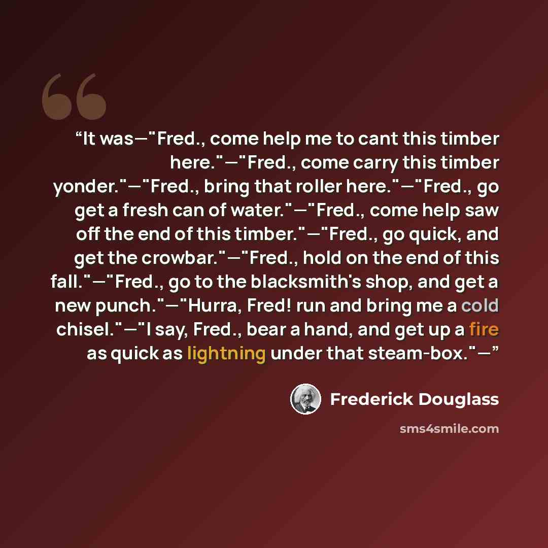 “It was—"Fred., come help me to cant this timber here."—"Fred., come carry this timber yonder."—"Fred., bring that roller here."—"Fred., go get a fresh can of water."—"Fred., come help saw off the end of this timber."—"Fred., go quick, and get the crowbar."—"Fred., hold on the end of this…” quote by Frederick Douglass