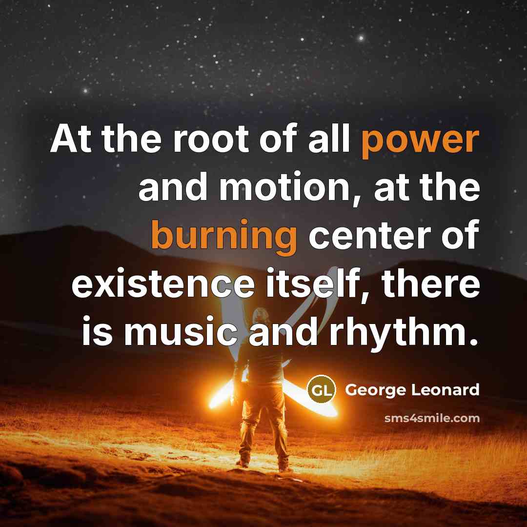 “At the root of all power and motion, at the burning center of existence itself, there is music and rhythm.” quote by George Leonard