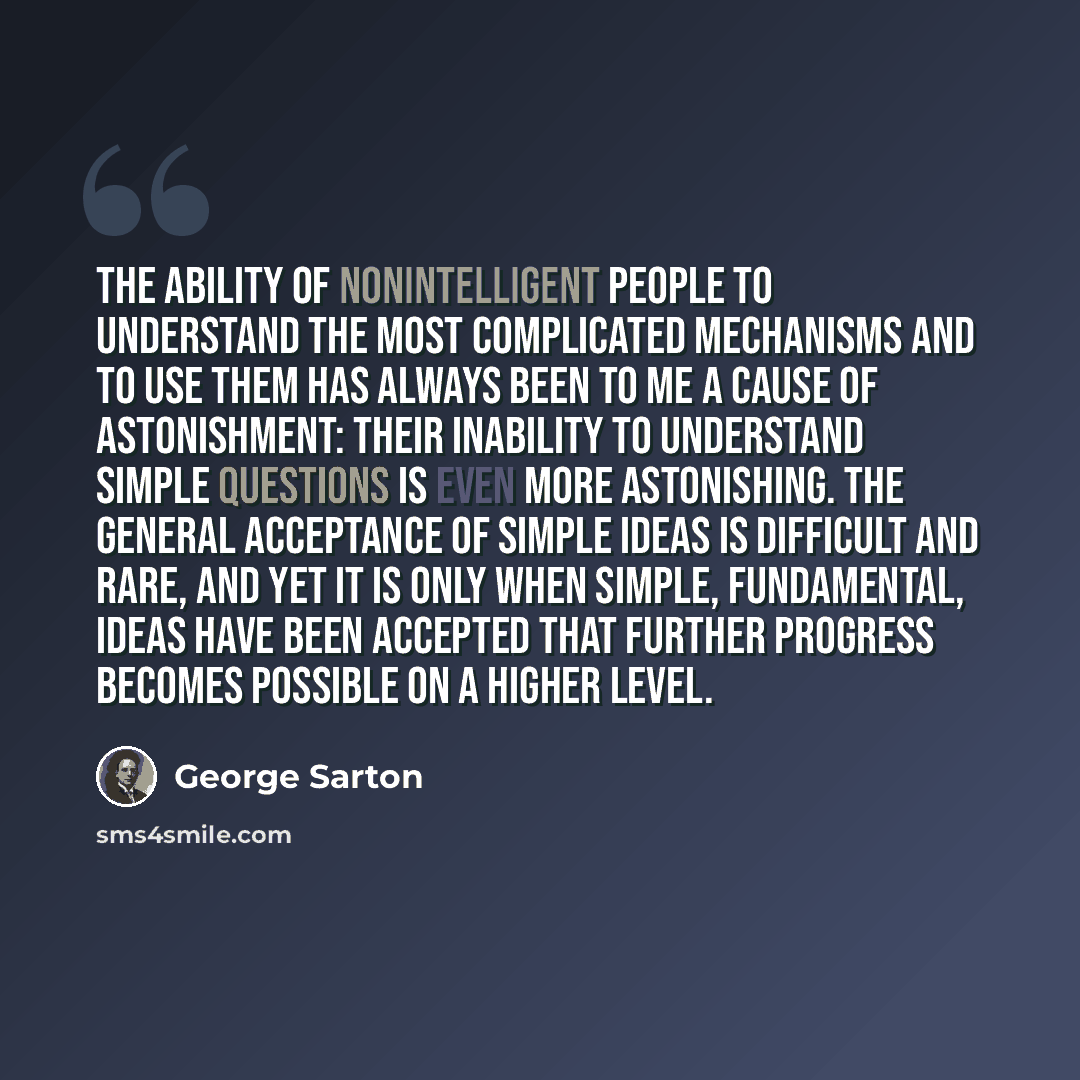“The ability of nonintelligent people to understand the most complicated mechanisms and to use them has always been to me a cause of astonishment: their inability to understand simple questions is even more astonishing. The general acceptance of simple ideas is difficult and rare, and yet it is…” quote by George Sarton