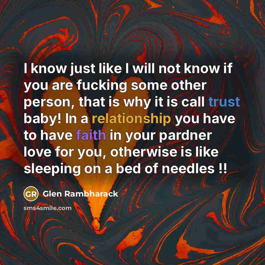 “I know just like I will not know if you are fucking some other person, that is why it is call trust baby! In a relationship you have to have faith in your pardner love for you, otherwise is like sleeping on a bed of needles !!” quote by Glen Rambharack