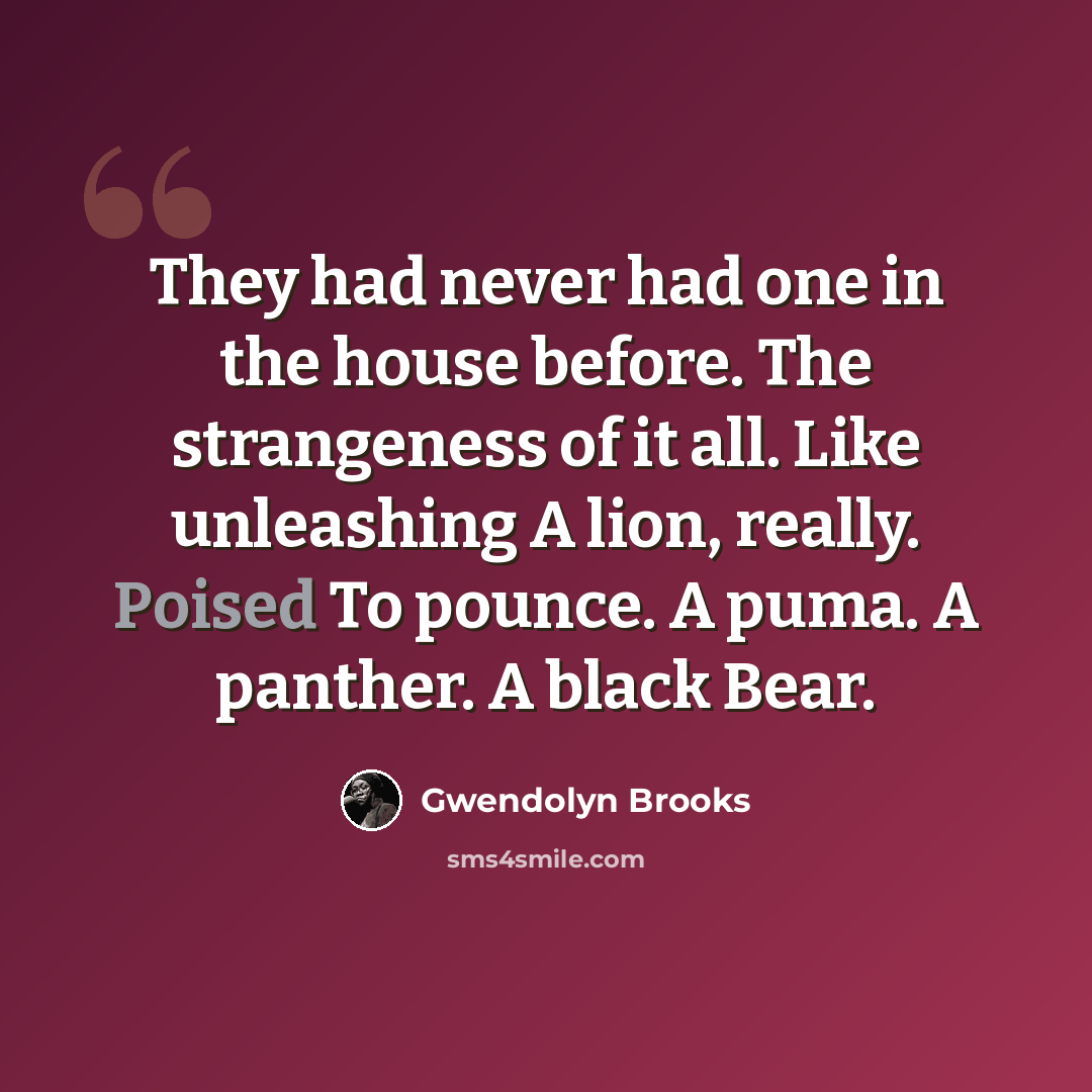 “They had never had one in the house before. The strangeness of it all. Like unleashing A lion, really. Poised To pounce. A puma. A panther. A black Bear.” quote by Gwendolyn Brooks