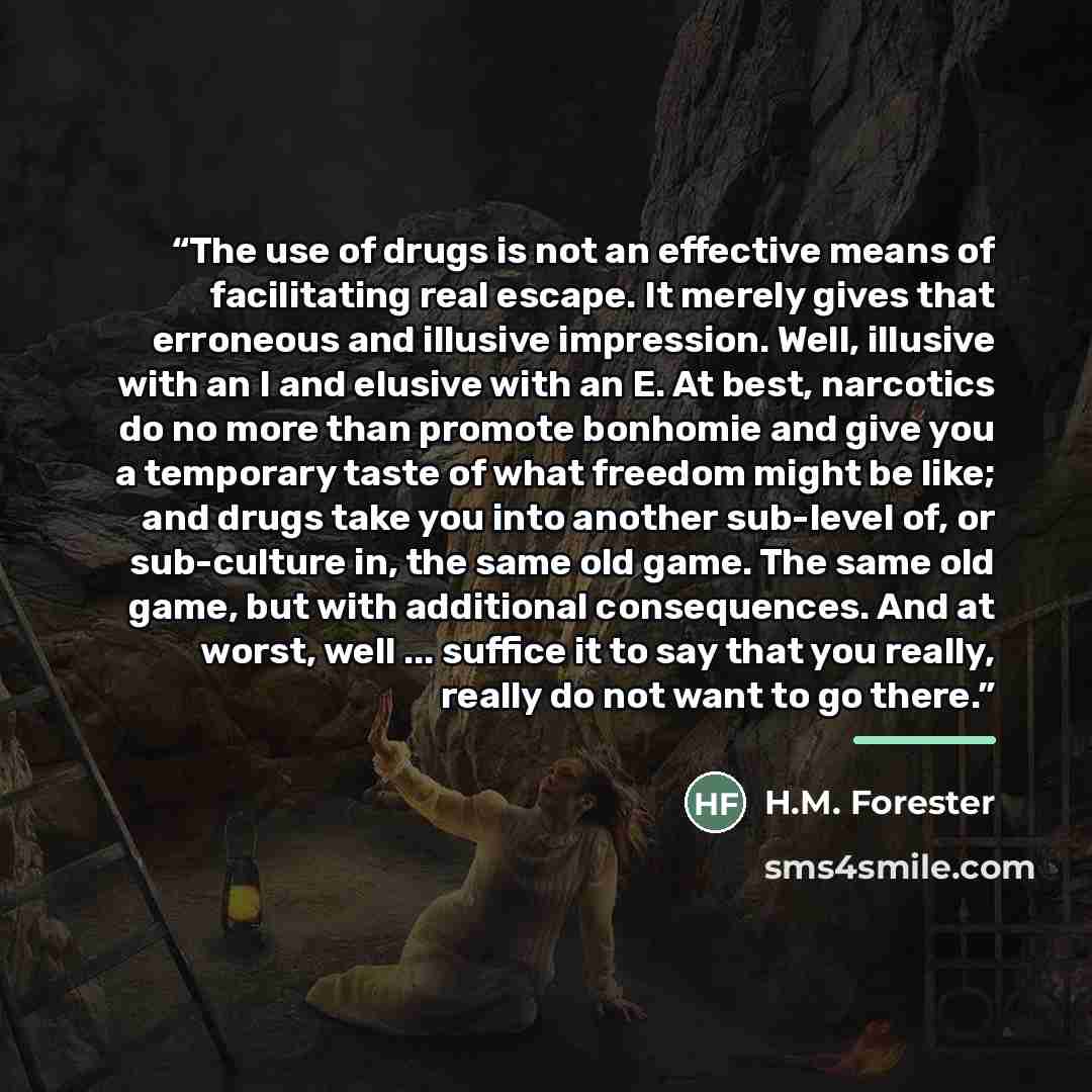 “The use of drugs is not an effective means of facilitating real escape. It merely gives that erroneous and illusive impression. Well, illusive with an I and elusive with an E. At best, narcotics do no more than promote bonhomie and give you a temporary taste of what freedom might be like; and…” quote by H.M. Forester