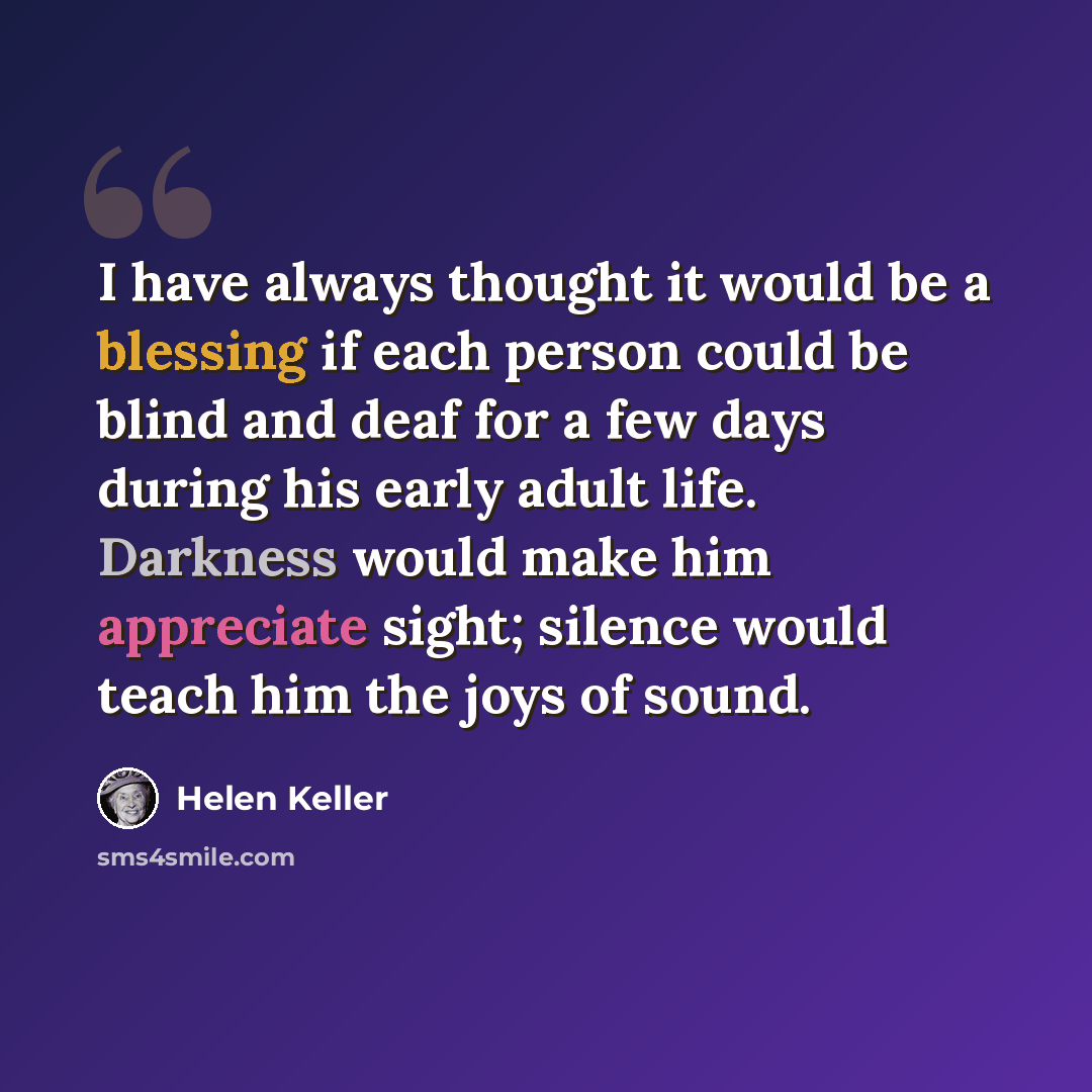 “I have always thought it would be a blessing if each person could be blind and deaf for a few days during his early adult life. Darkness would make him appreciate sight; silence would teach him the joys of sound.” quote by Helen Keller