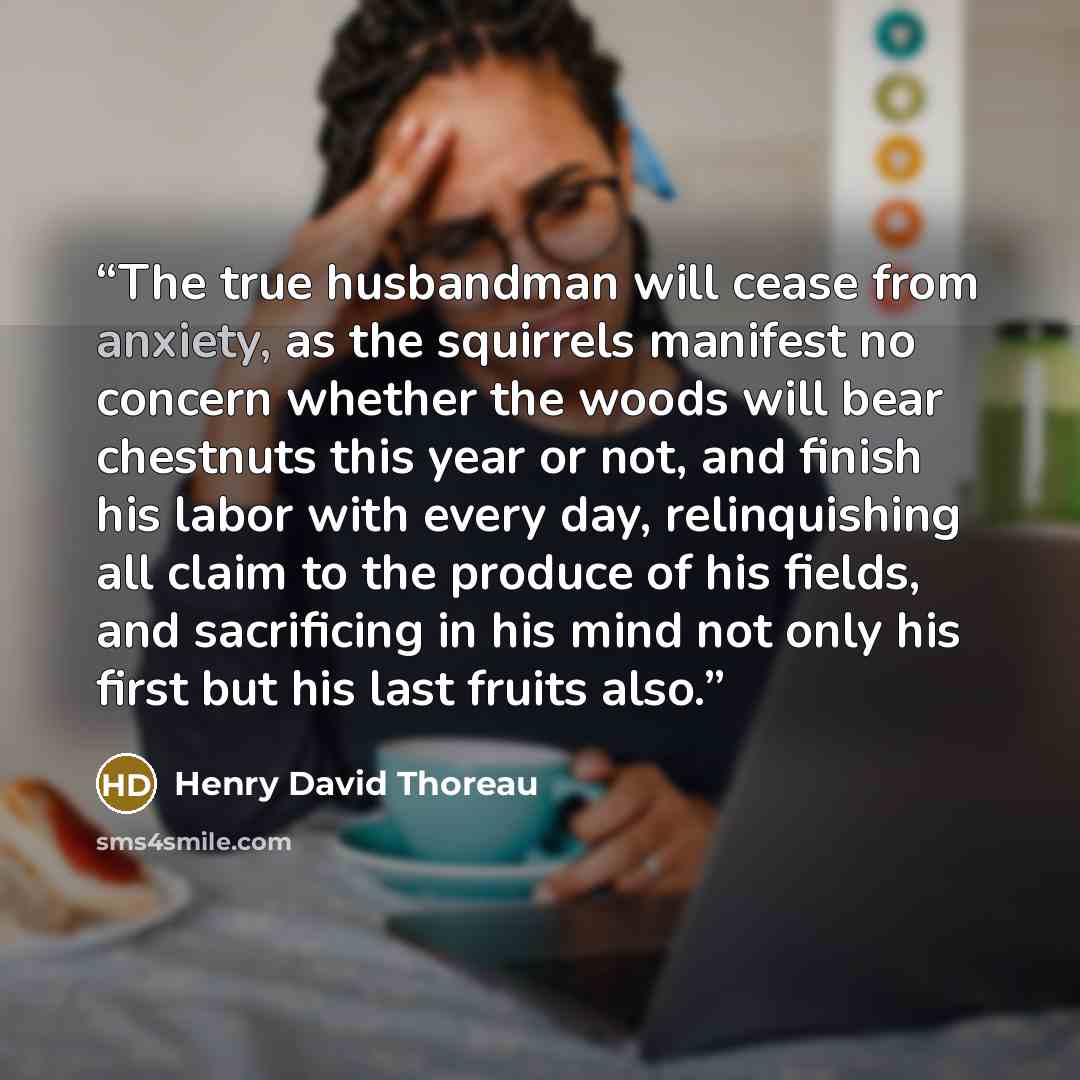 “The true husbandman will cease from anxiety, as the squirrels manifest no concern whether the woods will bear chestnuts this year or not, and finish his labor with every day, relinquishing all claim to the produce of his fields, and sacrificing in his mind not only his first but his last fruits…” quote by Henry David Thoreau