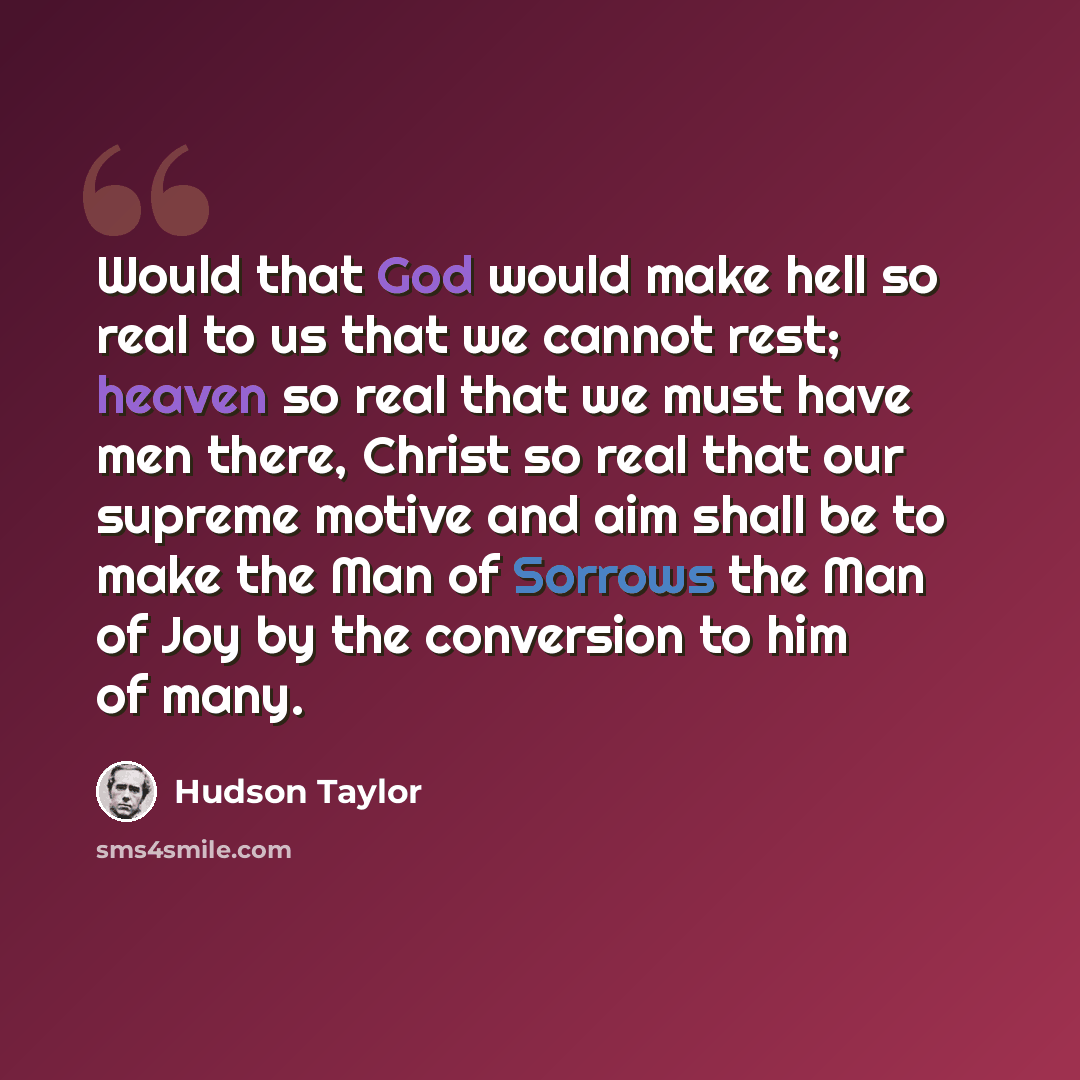 “Would that God would make hell so real to us that we cannot rest; heaven so real that we must have men there, Christ so real that our supreme motive and aim shall be to make the Man of Sorrows the Man of Joy by the conversion to him of many.” quote by Hudson Taylor