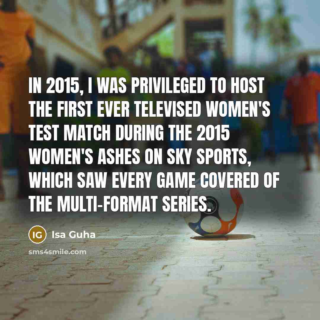 “In 2015, I was privileged to host the first ever televised Women's Test match during the 2015 Women's Ashes on Sky Sports, which saw every game covered of the multi-format series.” quote by Isa Guha
