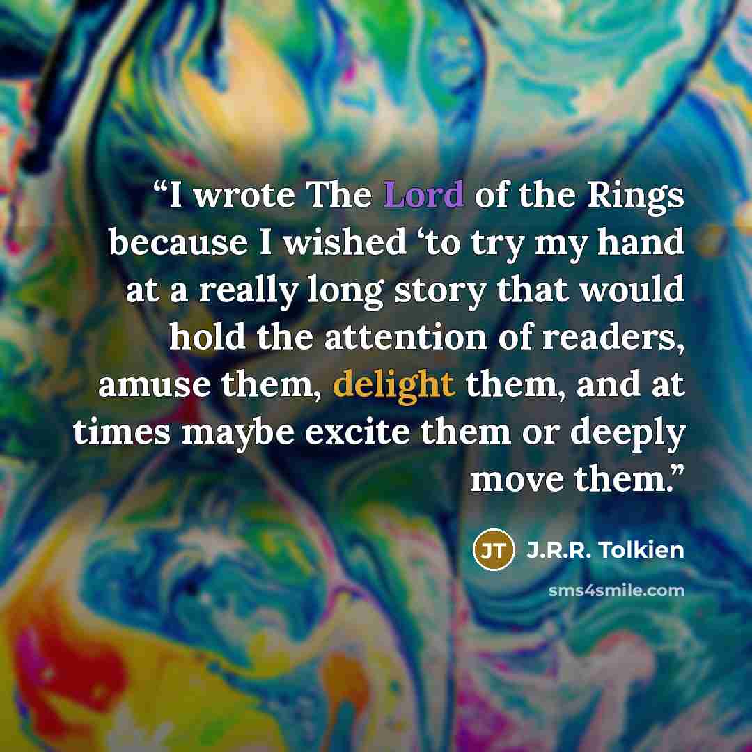 “I wrote The Lord of the Rings because I wished ‘to try my hand at a really long story that would hold the attention of readers, amuse them, delight them, and at times maybe excite them or deeply move them.” quote by J.R.R. Tolkien