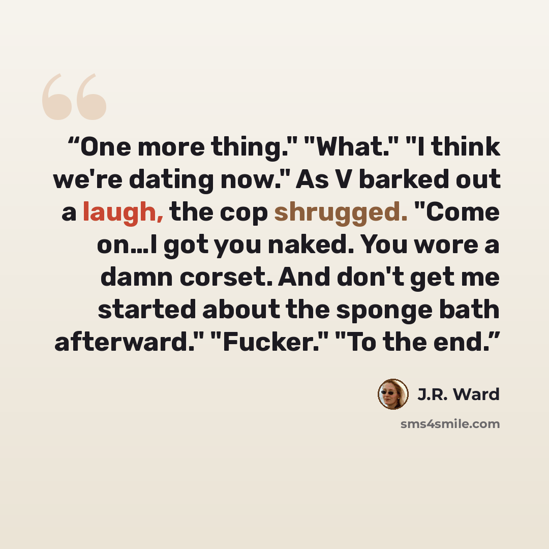 “One more thing." "What." "I think we're dating now." As V barked out a laugh, the cop shrugged. "Come on…I got you naked. You wore a damn corset. And don't get me started about the sponge bath afterward." "Fucker." "To the end.” quote by J.R. Ward