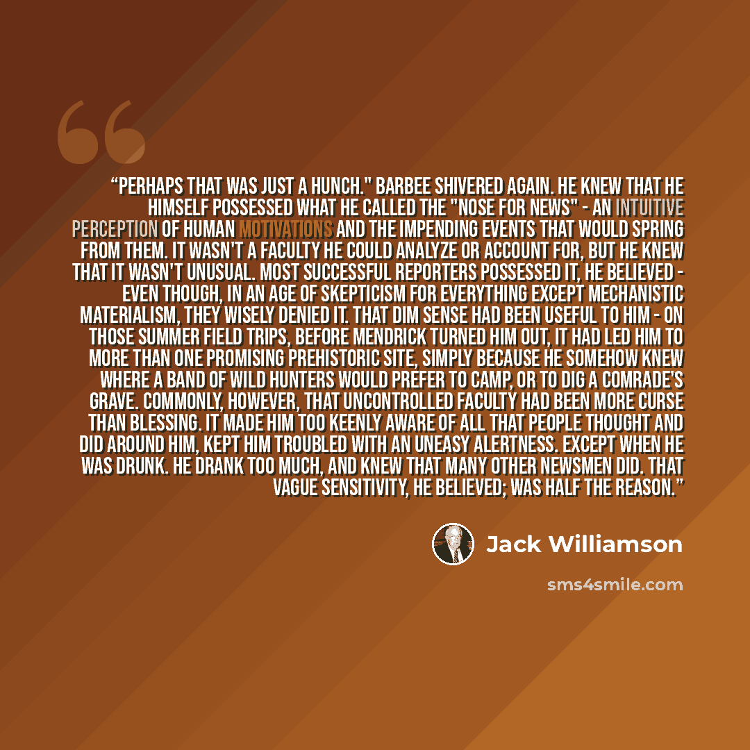 “Perhaps that was just a hunch." Barbee shivered again. He knew that he himself possessed what he called the "nose for news" - an intuitive perception of human motivations and the impending events that would spring from them. It wasn't a faculty he could analyze or account for, but he knew that it…” quote by Jack Williamson