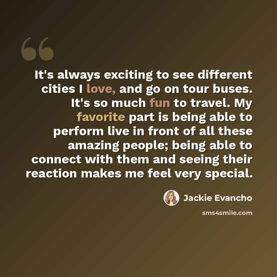 “It's always exciting to see different cities I love, and go on tour buses. It's so much fun to travel. My favorite part is being able to perform live in front of all these amazing people; being able to connect with them and seeing their reaction makes me feel very special.” quote by Jackie Evancho