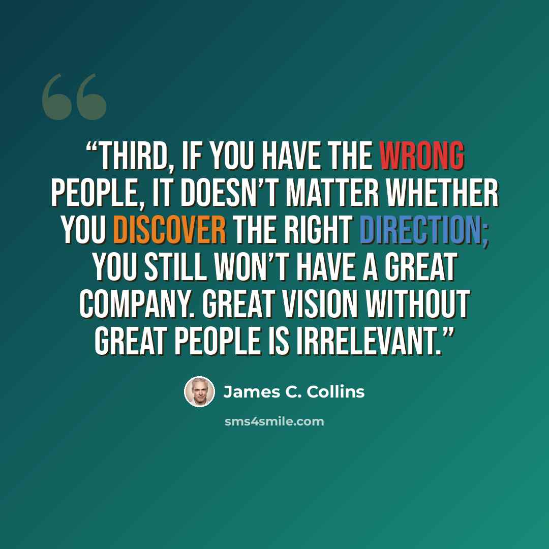 “Third, if you have the wrong people, it doesn’t matter whether you discover the right direction; you still won’t have a great company. Great vision without great people is irrelevant.” quote by James C. Collins