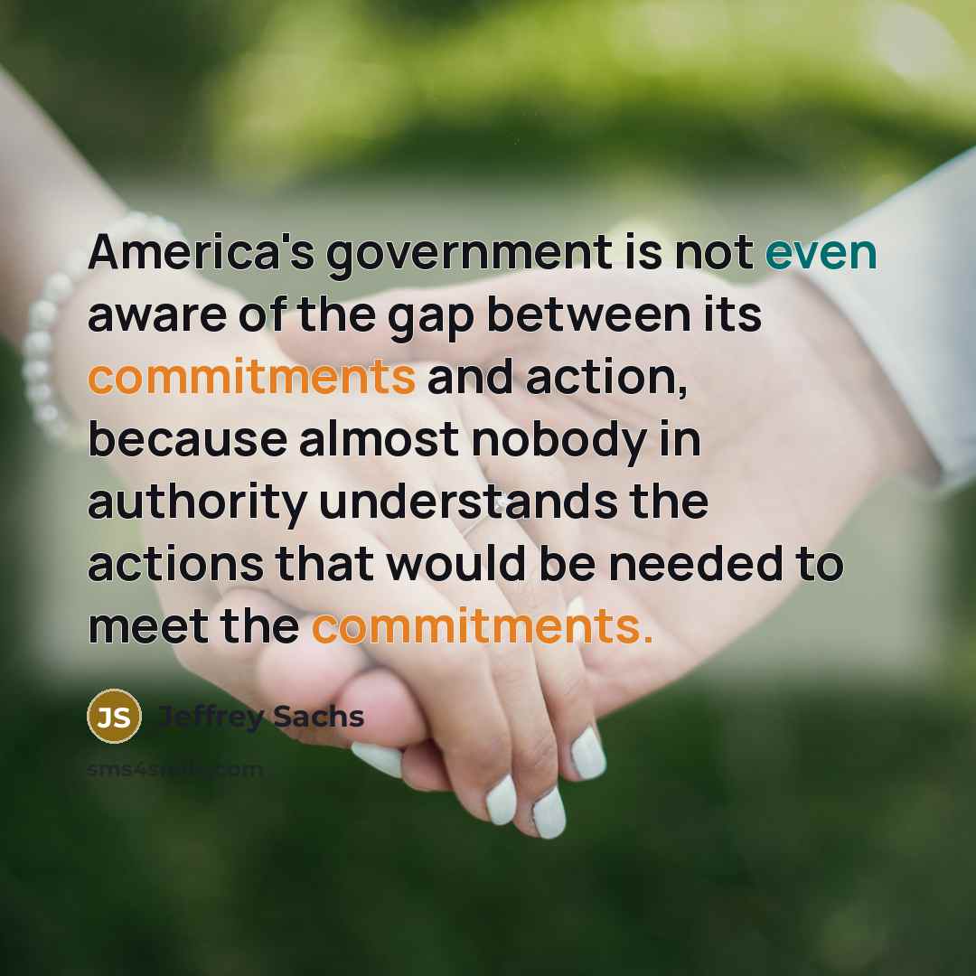 “America's government is not even aware of the gap between its commitments and action, because almost nobody in authority understands the actions that would be needed to meet the commitments.” quote by Jeffrey Sachs