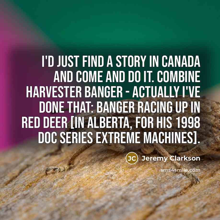 “I'd just find a story in Canada and come and do it. Combine harvester banger - actually I've done that: banger racing up in Red Deer [in Alberta, for his 1998 doc series Extreme Machines].” quote by Jeremy Clarkson