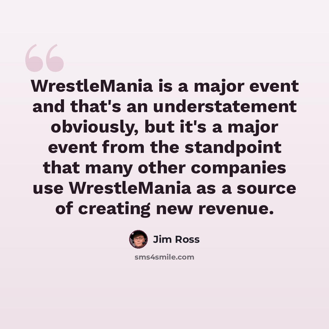 “WrestleMania is a major event and that's an understatement obviously, but it's a major event from the standpoint that many other companies use WrestleMania as a source of creating new revenue.” quote by Jim Ross