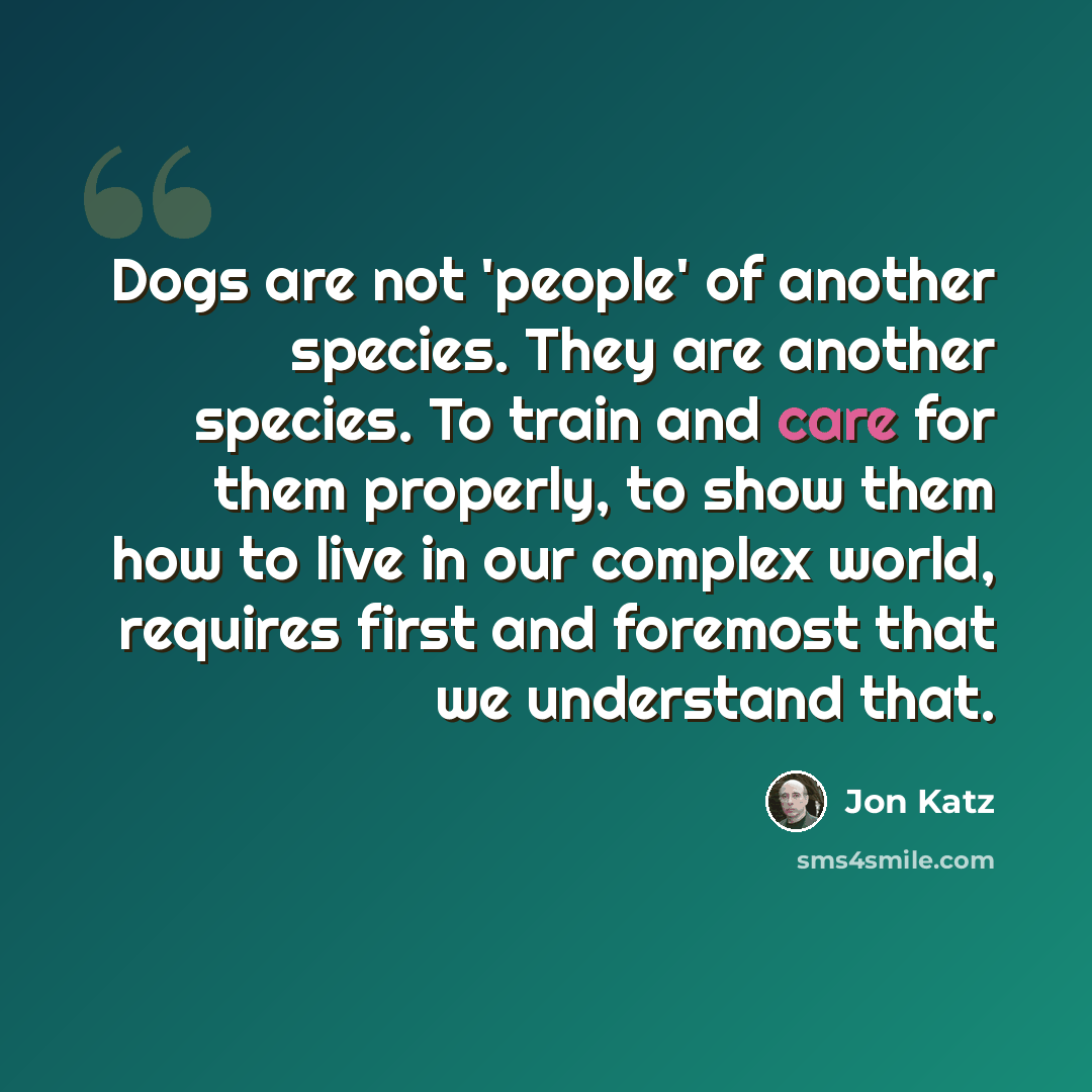 “Dogs are not 'people' of another species. They are another species. To train and care for them properly, to show them how to live in our complex world, requires first and foremost that we understand that.” quote by Jon Katz