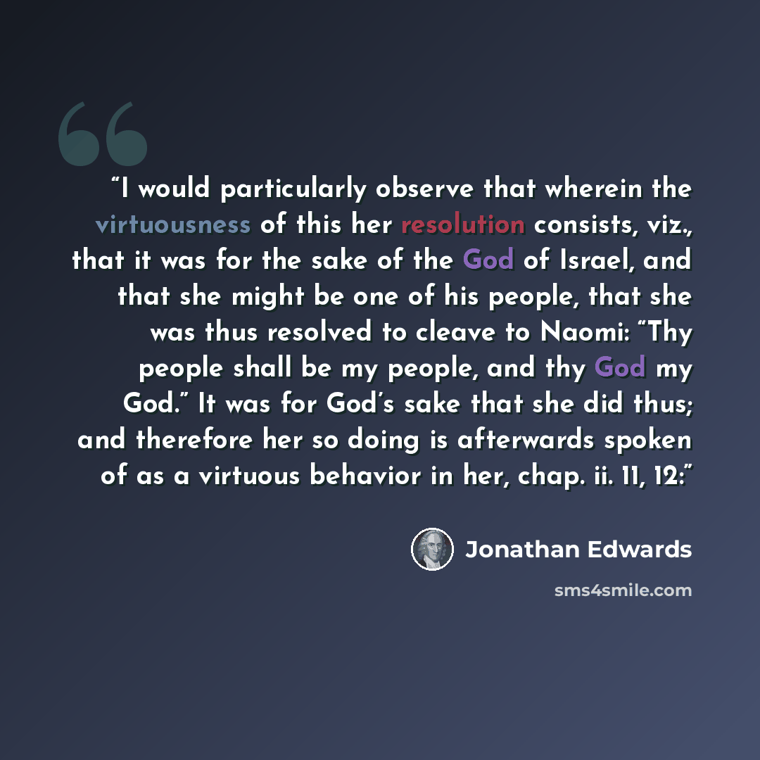 “I would particularly observe that wherein the virtuousness of this her resolution consists, viz., that it was for the sake of the God of Israel, and that she might be one of his people, that she was thus resolved to cleave to Naomi: “Thy people shall be my people, and thy God my God.” It was for…” quote by Jonathan Edwards