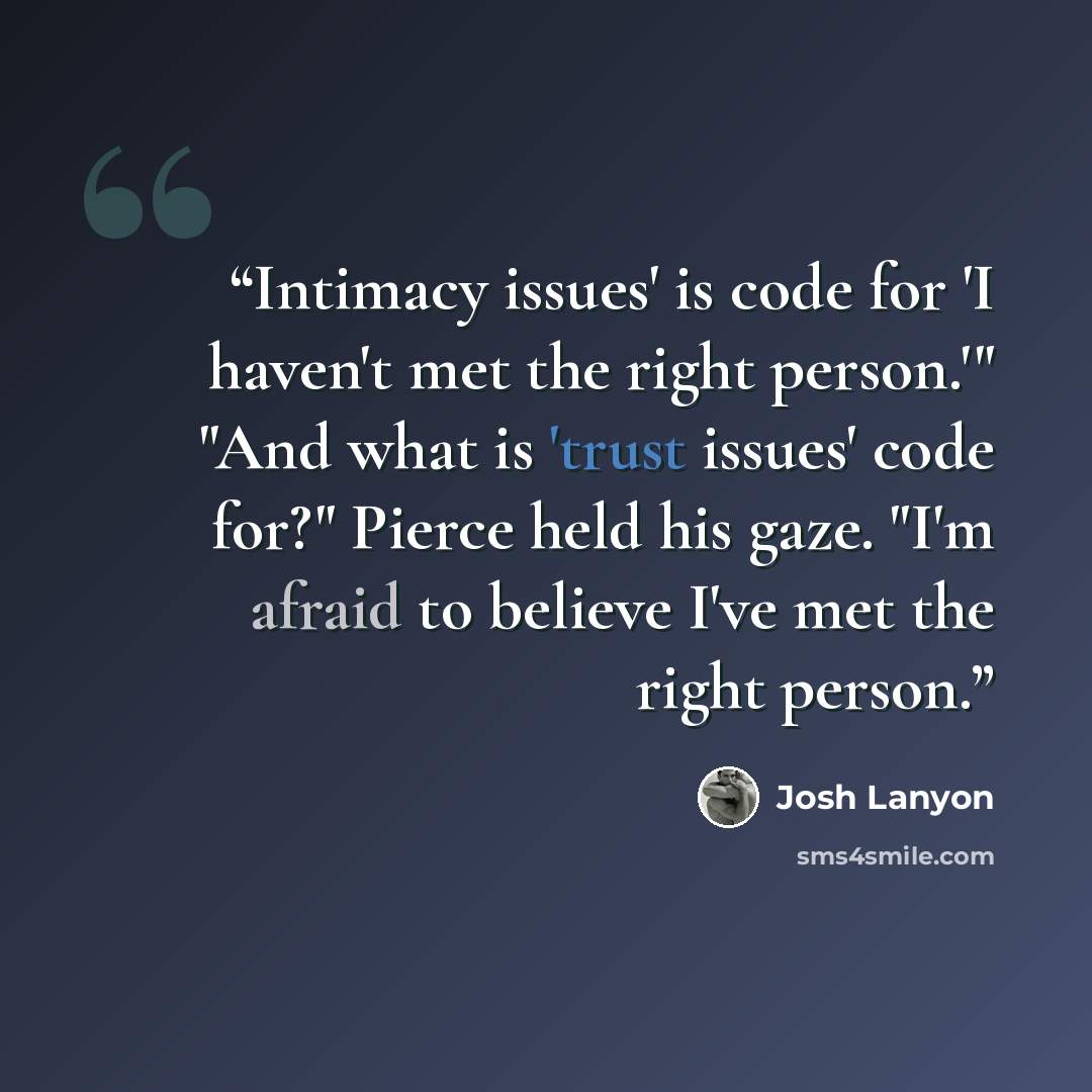 “Intimacy issues' is code for 'I haven't met the right person.'" "And what is 'trust issues' code for?" Pierce held his gaze. "I'm afraid to believe I've met the right person.” quote by Josh Lanyon