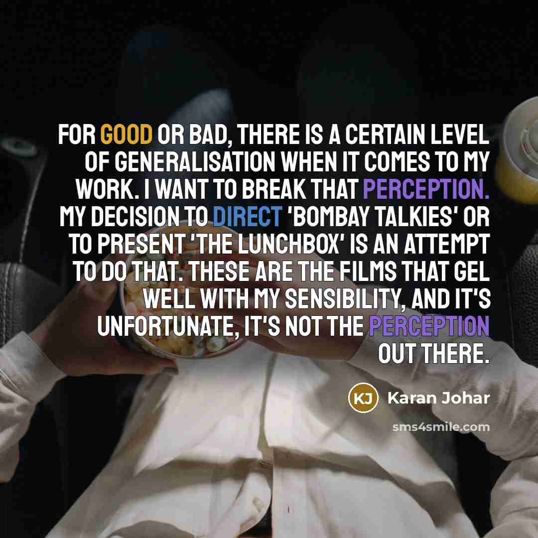 “For good or bad, there is a certain level of generalisation when it comes to my work. I want to break that perception. My decision to direct 'Bombay Talkies' or to present 'The Lunchbox' is an attempt to do that. These are the films that gel well with my sensibility, and it's unfortunate, it's not…” quote by Karan Johar
