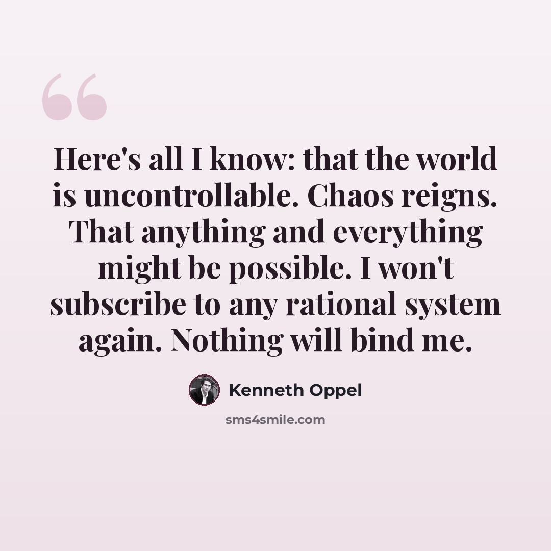 “Here's all I know: that the world is uncontrollable. Chaos reigns. That anything and everything might be possible. I won't subscribe to any rational system again. Nothing will bind me.” quote by Kenneth Oppel