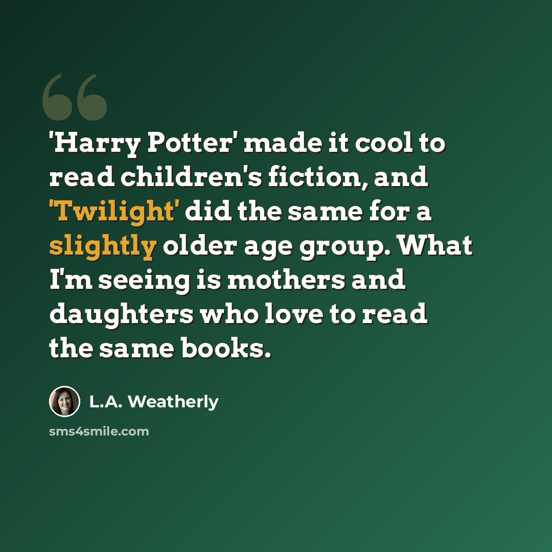 “'Harry Potter' made it cool to read children's fiction, and 'Twilight' did the same for a slightly older age group. What I'm seeing is mothers and daughters who love to read the same books.” quote by L.A. Weatherly