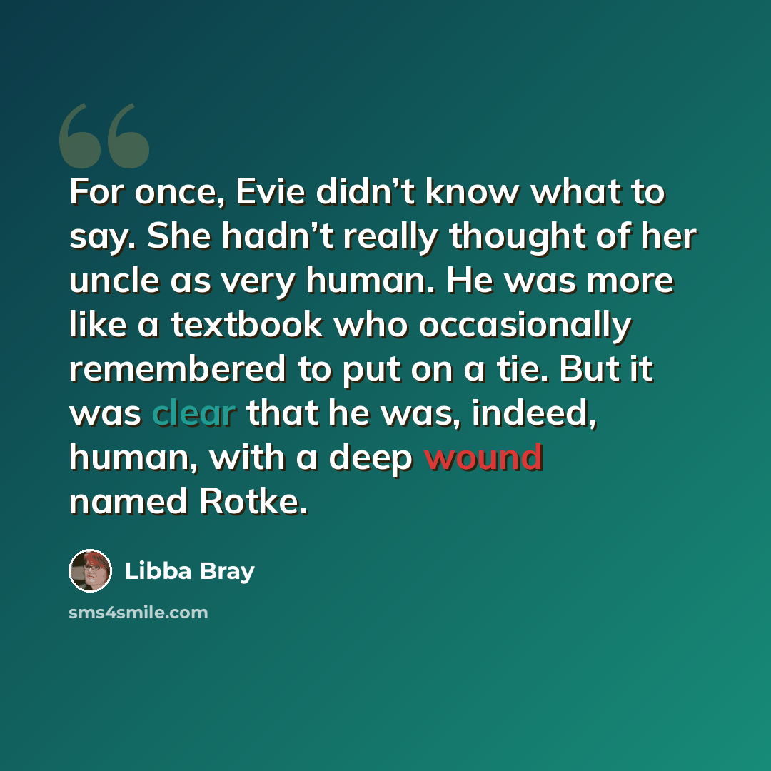 “For once, Evie didn’t know what to say. She hadn’t really thought of her uncle as very human. He was more like a textbook who occasionally remembered to put on a tie. But it was clear that he was, indeed, human, with a deep wound named Rotke.” quote by Libba Bray