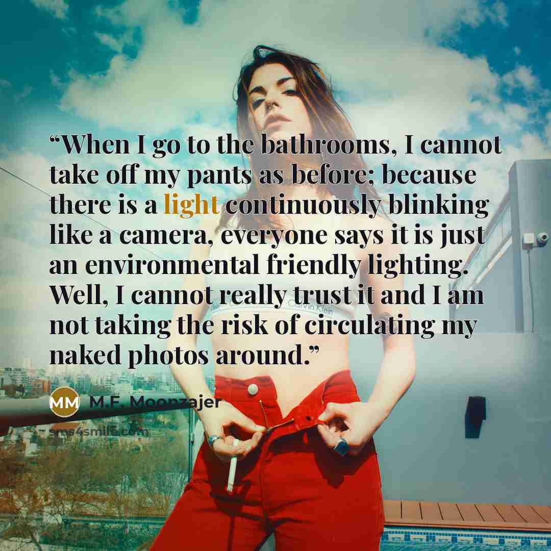 “When I go to the bathrooms, I cannot take off my pants as before; because there is a light continuously blinking like a camera, everyone says it is just an environmental friendly lighting. Well, I cannot really trust it and I am not taking the risk of circulating my naked photos around.” quote by M.F. Moonzajer