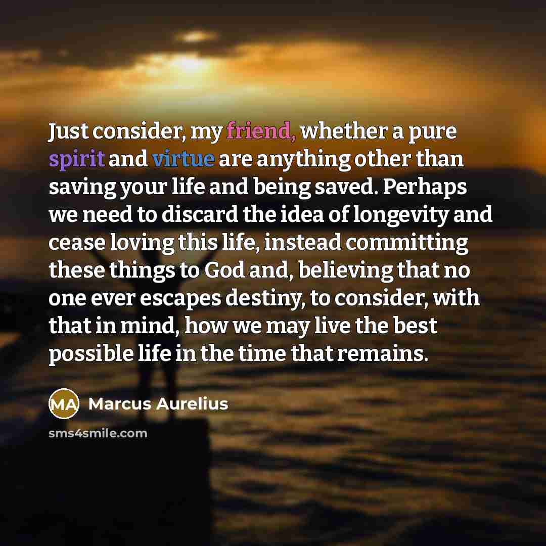 “Just consider, my friend, whether a pure spirit and virtue are anything other than saving your life and being saved. Perhaps we need to discard the idea of longevity and cease loving this life, instead committing these things to God and, believing that no one ever escapes destiny, to consider…” quote by Marcus Aurelius
