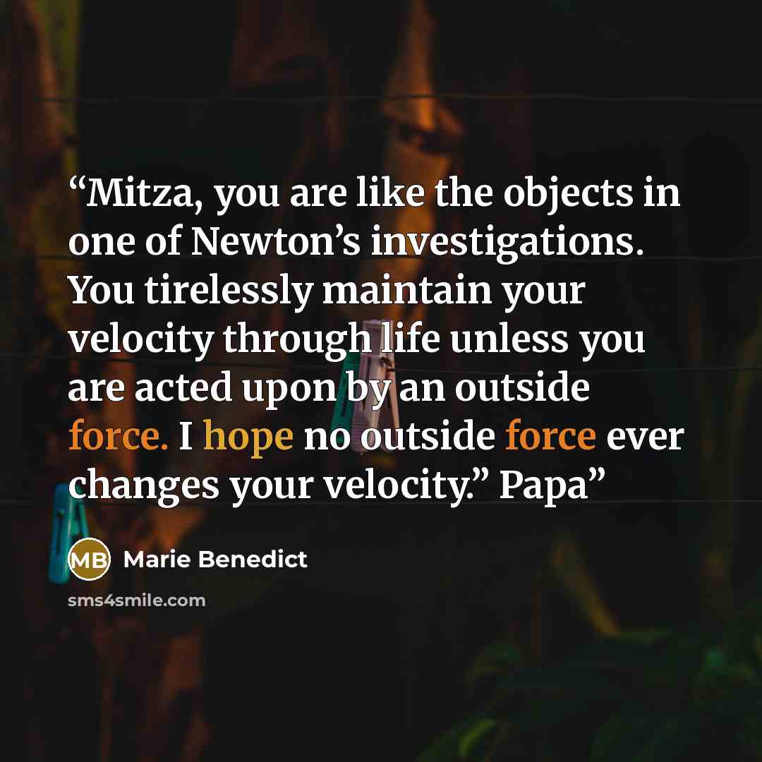 “Mitza, you are like the objects in one of Newton’s investigations. You tirelessly maintain your velocity through life unless you are acted upon by an outside force. I hope no outside force ever changes your velocity.” Papa” quote by Marie Benedict