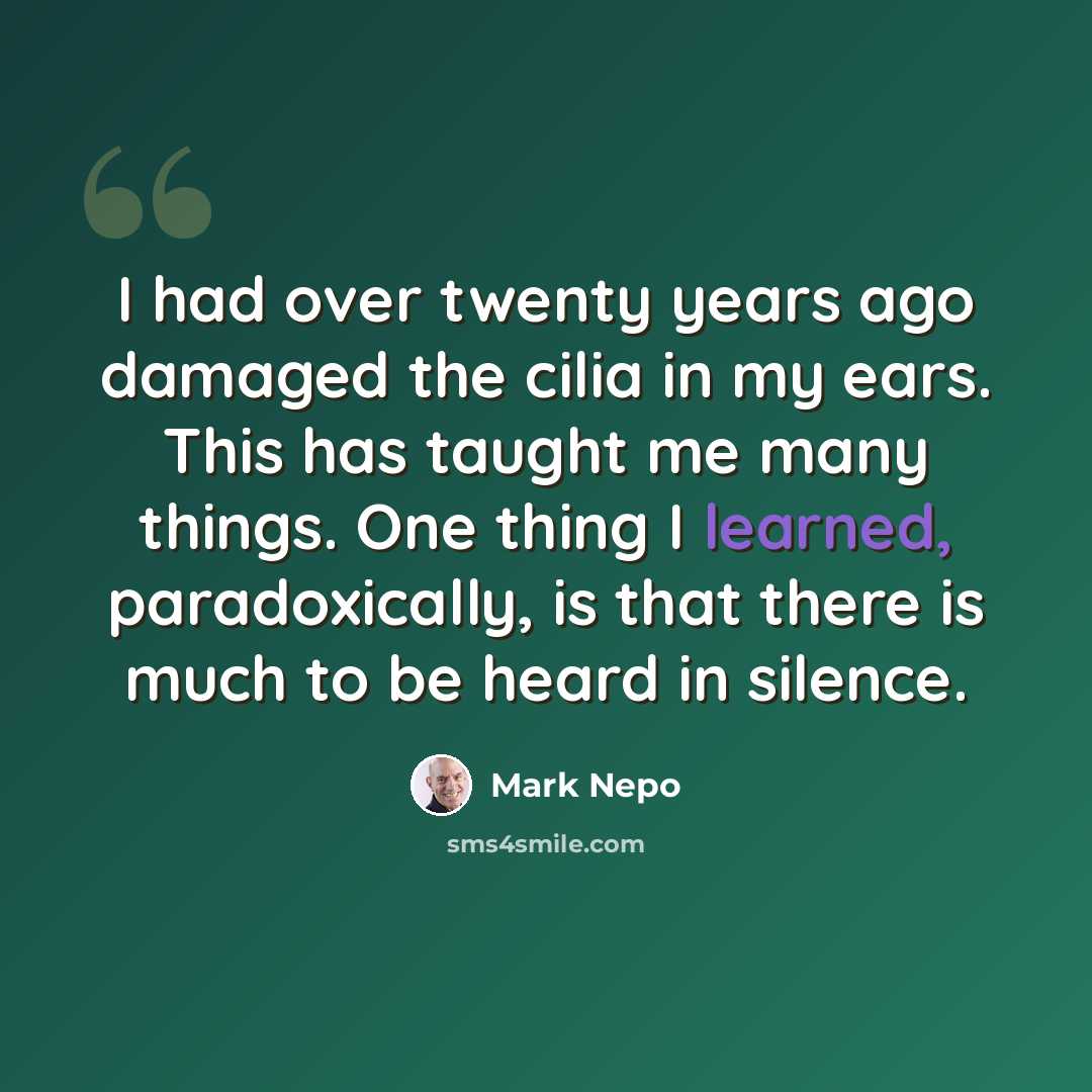 “I had over twenty years ago damaged the cilia in my ears. This has taught me many things. One thing I learned, paradoxically, is that there is much to be heard in silence.” quote by Mark Nepo