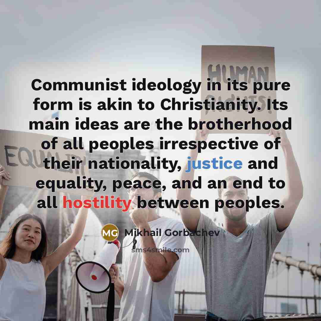 “Communist ideology in its pure form is akin to Christianity. Its main ideas are the brotherhood of all peoples irrespective of their nationality, justice and equality, peace, and an end to all hostility between peoples.” quote by Mikhail Gorbachev