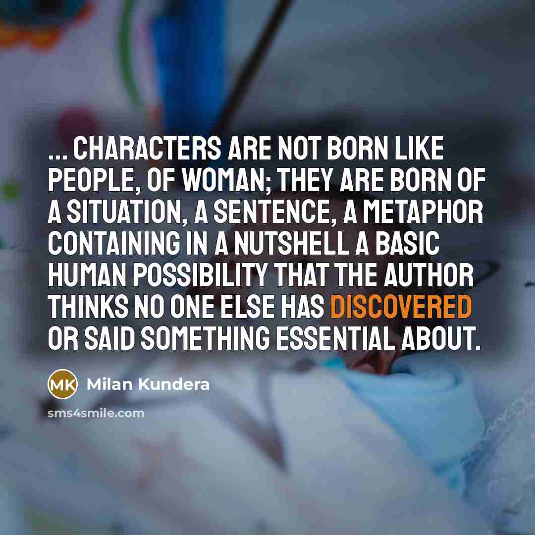 “... characters are not born like people, of woman; they are born of a situation, a sentence, a metaphor containing in a nutshell a basic human possibility that the author thinks no one else has discovered or said something essential about.” quote by Milan Kundera