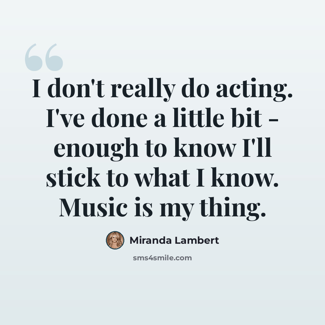 “I don't really do acting. I've done a little bit - enough to know I'll stick to what I know. Music is my thing.” quote by Miranda Lambert