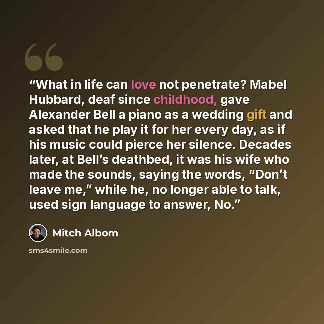 “What in life can love not penetrate? Mabel Hubbard, deaf since childhood, gave Alexander Bell a piano as a wedding gift and asked that he play it for her every day, as if his music could pierce her silence. Decades later, at Bell’s deathbed, it was his wife who made the sounds, saying the words…” quote by Mitch Albom