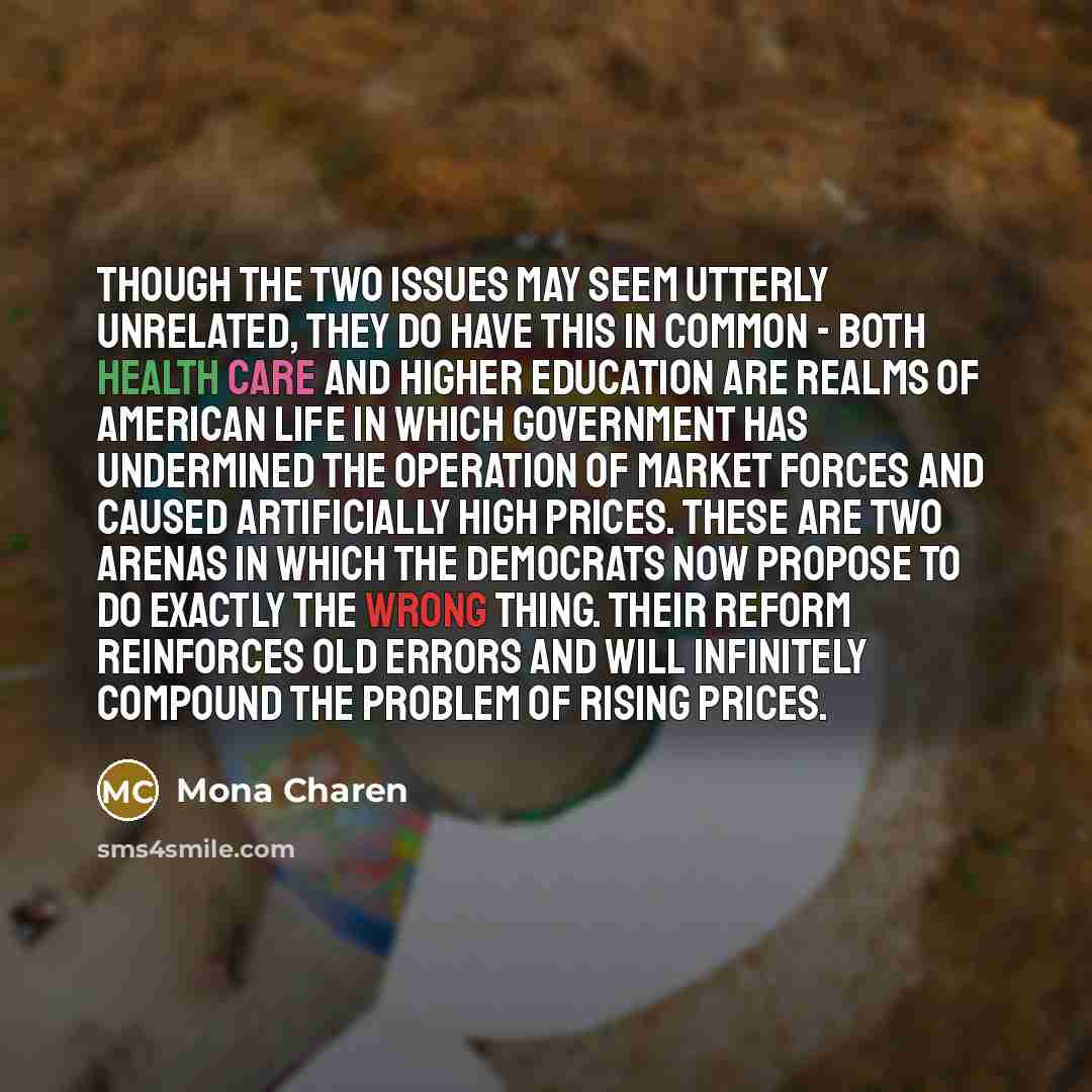 “Though the two issues may seem utterly unrelated, they do have this in common - both health care and higher education are realms of American life in which government has undermined the operation of market forces and caused artificially high prices. These are two arenas in which the Democrats now…” quote by Mona Charen