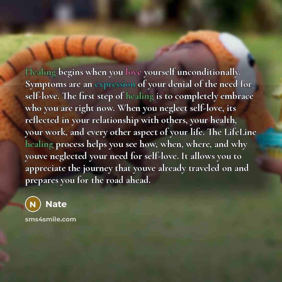 “Healing begins when you love yourself unconditionally. Symptoms are an expression of your denial of the need for self-love. The first step of healing is to completely embrace who you are right now. When you neglect self-love, its reflected in your relationship with others, your health, your work…” quote by Nate
