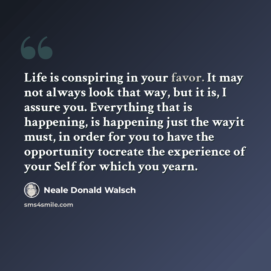 “Life is conspiring in your favor. It may not always look that way, but it is, I assure you. Everything that is happening, is happening just the wayit must, in order for you to have the opportunity tocreate the experience of your Self for which you yearn.” quote by Neale Donald Walsch