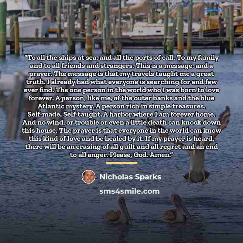 “To all the ships at sea, and all the ports of call. To my family and to all friends and strangers. This is a message, and a prayer. The message is that my travels taught me a great truth. I already had what everyone is searching for and few ever find. The one person in the world who I was born to…” quote by Nicholas Sparks