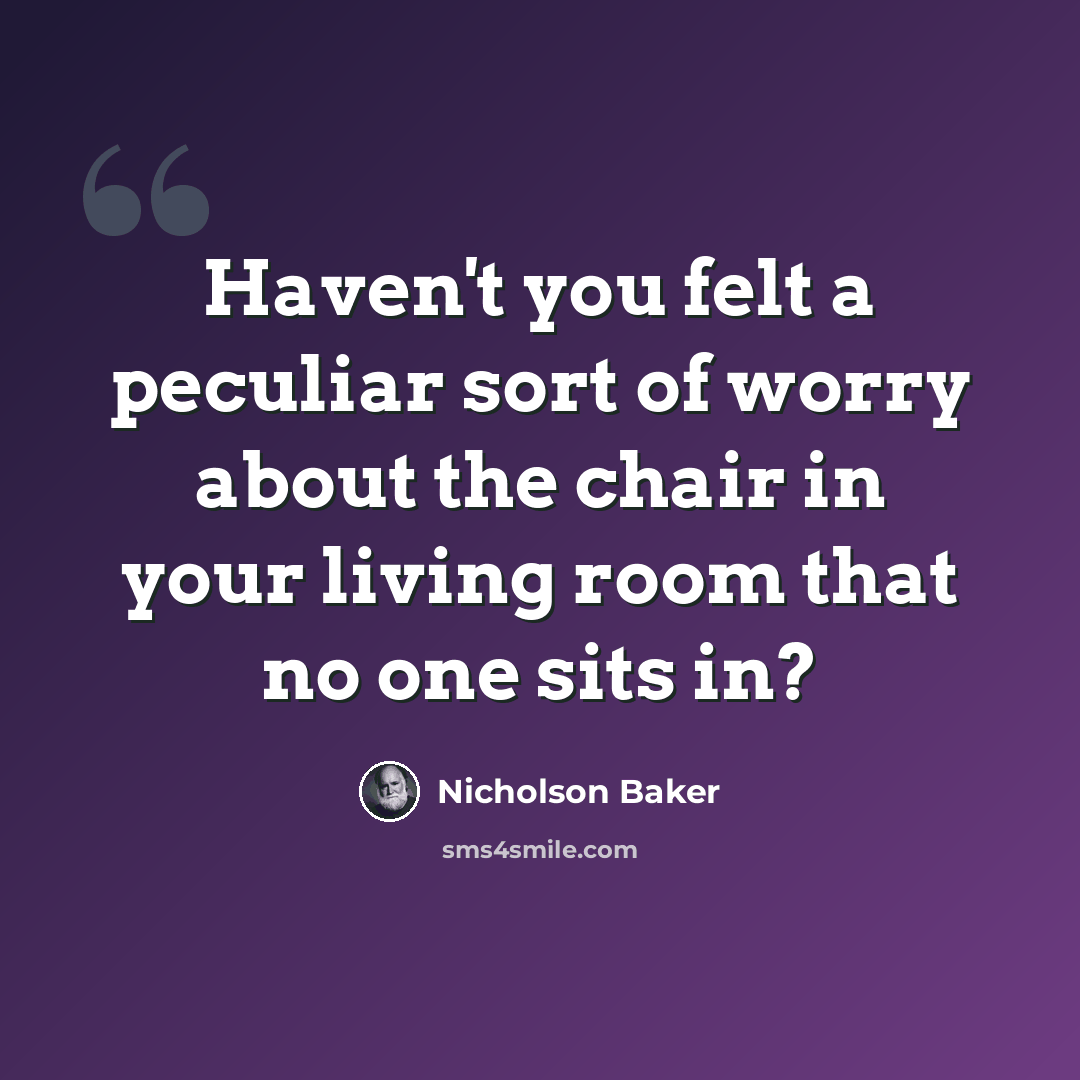 “Haven't you felt a peculiar sort of worry about the chair in your living room that no one sits in?” quote by Nicholson Baker