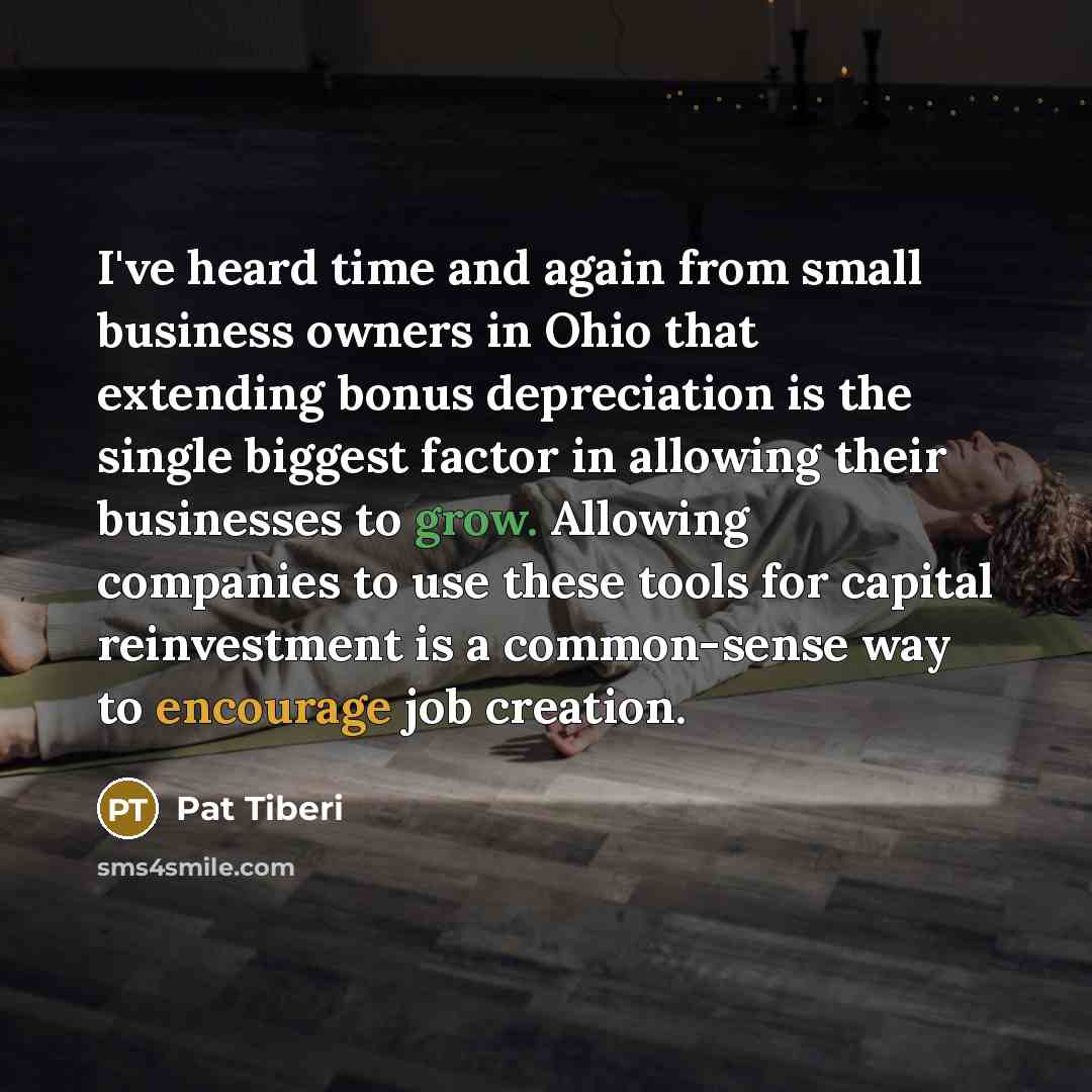 “I've heard time and again from small business owners in Ohio that extending bonus depreciation is the single biggest factor in allowing their businesses to grow. Allowing companies to use these tools for capital reinvestment is a common-sense way to encourage job creation.” quote by Pat Tiberi