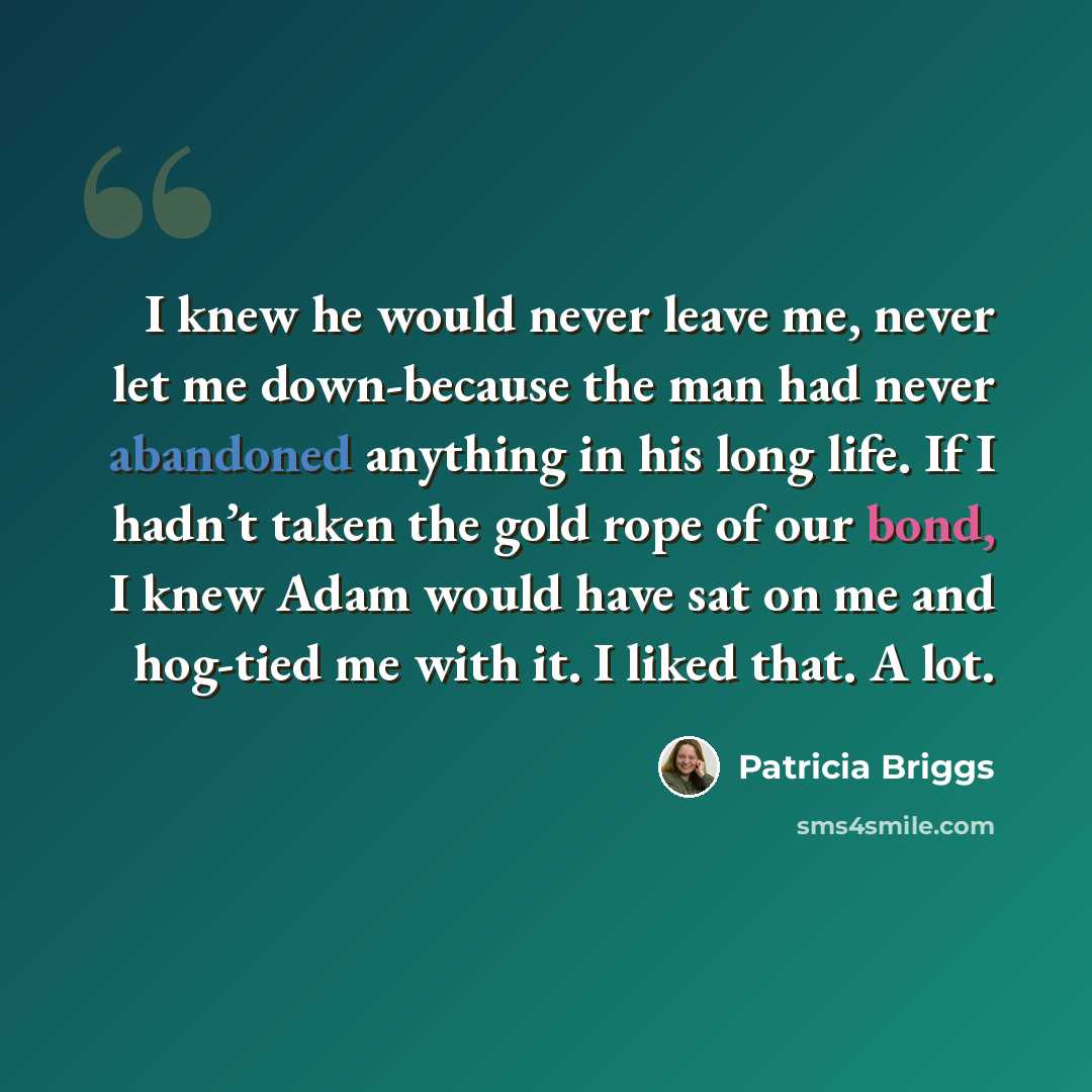 “I knew he would never leave me, never let me down-because the man had never abandoned anything in his long life. If I hadn’t taken the gold rope of our bond, I knew Adam would have sat on me and hog-tied me with it. I liked that. A lot.” quote by Patricia Briggs
