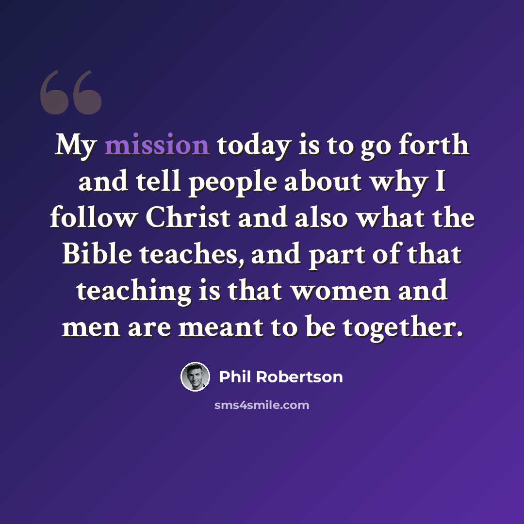 “My mission today is to go forth and tell people about why I follow Christ and also what the Bible teaches, and part of that teaching is that women and men are meant to be together.” quote by Phil Robertson
