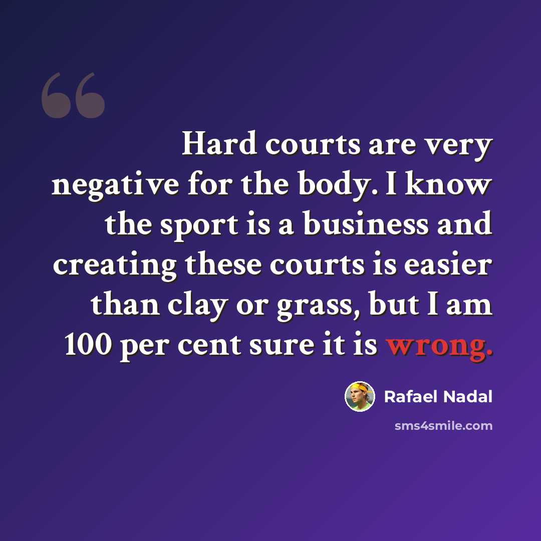 “Hard courts are very negative for the body. I know the sport is a business and creating these courts is easier than clay or grass, but I am 100 per cent sure it is wrong.” quote by Rafael Nadal