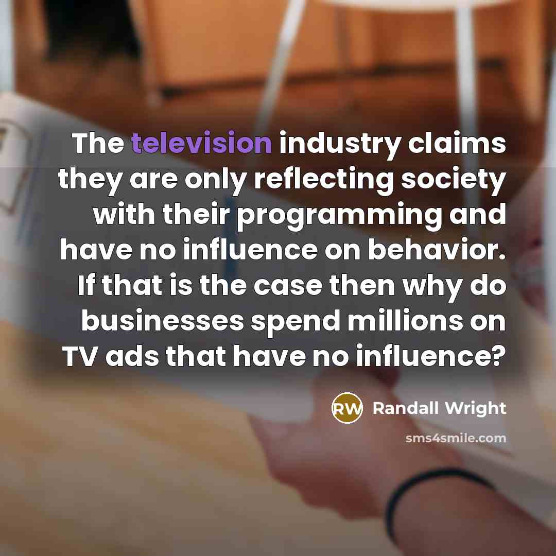 “The television industry claims they are only reflecting society with their programming and have no influence on behavior. If that is the case then why do businesses spend millions on TV ads that have no influence?” quote by Randall Wright