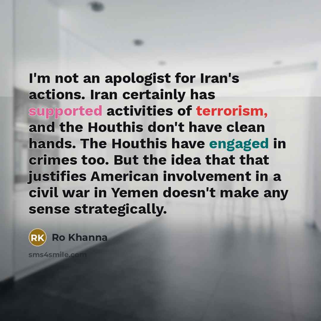 “I'm not an apologist for Iran's actions. Iran certainly has supported activities of terrorism, and the Houthis don't have clean hands. The Houthis have engaged in crimes too. But the idea that that justifies American involvement in a civil war in Yemen doesn't make any sense strategically.” quote by Ro Khanna
