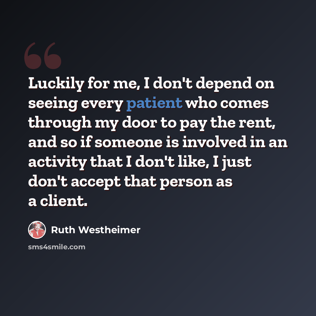“Luckily for me, I don't depend on seeing every patient who comes through my door to pay the rent, and so if someone is involved in an activity that I don't like, I just don't accept that person as a client.” quote by Ruth Westheimer