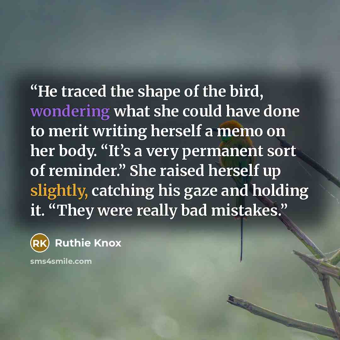 “He traced the shape of the bird, wondering what she could have done to merit writing herself a memo on her body. “It’s a very permanent sort of reminder.” She raised herself up slightly, catching his gaze and holding it. “They were really bad mistakes.” quote by Ruthie Knox