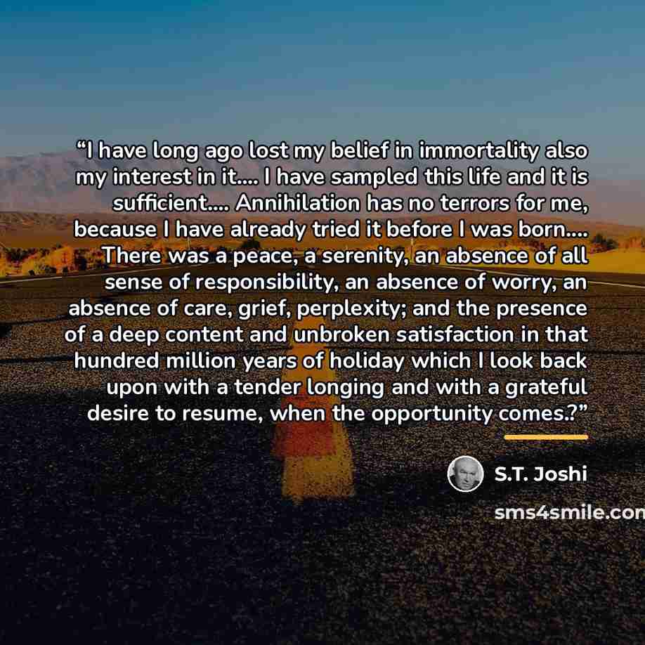 “I have long ago lost my belief in immortality also my interest in it… I have sampled this life and it is sufficient… Annihilation has no terrors for me, because I have already tried it before I was born… There was a peace, a serenity, an absence of all sense of responsibility, an absence of worry…” quote by S.T. Joshi