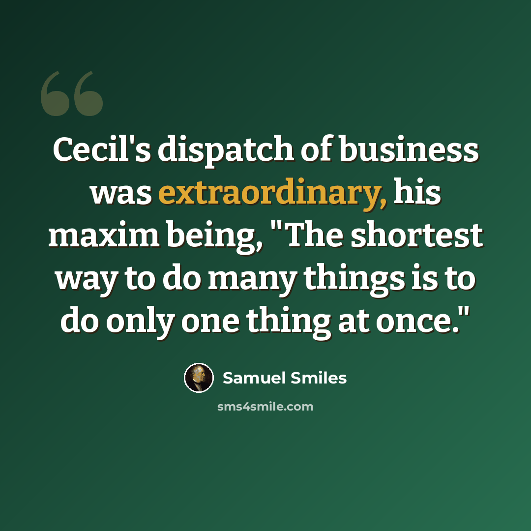 “Cecil's dispatch of business was extraordinary, his maxim being, "The shortest way to do many things is to do only one thing at once."” quote by Samuel Smiles