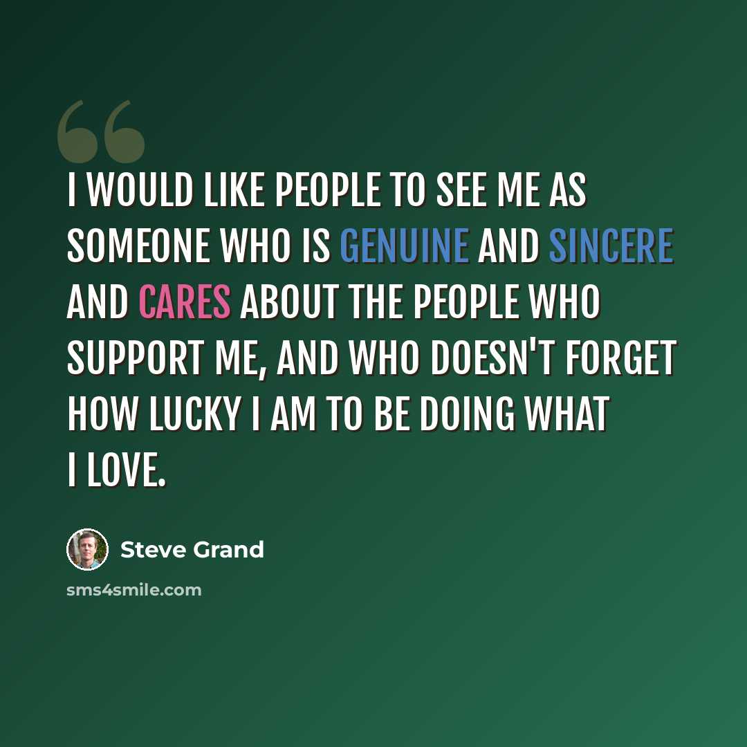 “I would like people to see me as someone who is genuine and sincere and cares about the people who support me, and who doesn't forget how lucky I am to be doing what I love.” quote by Steve Grand